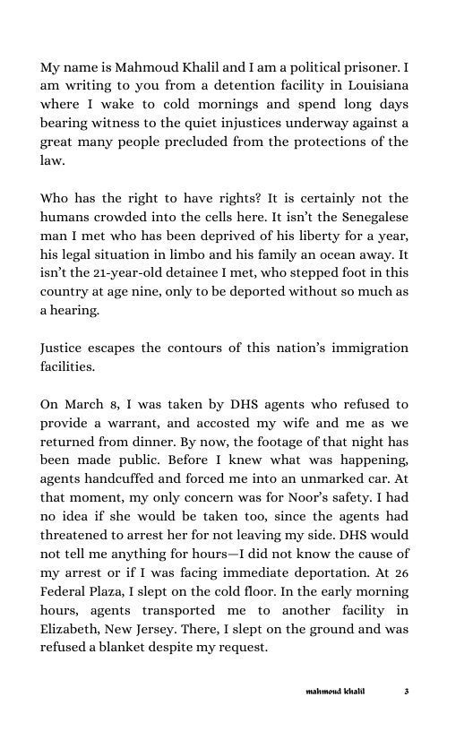 My name is Mahmoud Khalil and I am a political prisoner. I am writing to you from a detention facility in Louisiana where I wake to cold mornings and spend long days bearing witness to the quiet injustices underway against a great many people precluded from the protections of the law. Who has the right to have rights? It is certainly not the humans crowded into the cells here. It isnt the Sencgalese ‘man I met who has been deprived of his liberty for a year, his legal situation in limbo and his family an ocean away. It isn’t the 21-year-old detainee I met, who stepped foot in this country at age nine, only to be deported without so much as ahearing. Justice escapes the contours of this nation’s immigration facilities. On March 8, I was taken by DHS agents who refused to provide a warrant, and accosted my wife and me as we returned from dinner. By now, the footage of that night has been made public. Before I knew what was happening, agents handcuffed and forced me into an unmarked car. At that moment, my only concern was for Noor’s safety. I had no idea if she would be taken too, since the agents had threatened to arrest her for not leaving my side. DHS would not tell me anything for hours—1 did not know the cause of my arrest or if I was facing immediate deportation. At 26 Federal Plaza, I slept on the cold floor. In the carly morning hours, agents transported me to another facility in Elizabeth, New Jersey. There, I slept on the ground and was refused a blanket despite my request. [res—— f